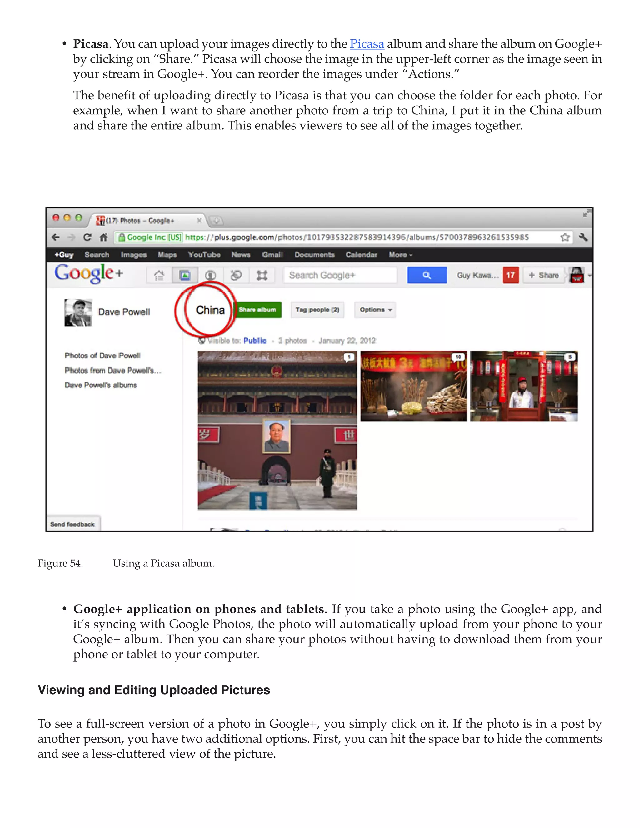 •	 Picasa. You can upload your images directly to the Picasa album and share the album on Google+
        by clicking on “Share.” Picasa will choose the image in the upper-left corner as the image seen in
        your stream in Google+. You can reorder the images under “Actions.”
        The benefit of uploading directly to Picasa is that you can choose the folder for each photo. For
        example, when I want to share another photo from a trip to China, I put it in the China album
        and share the entire album. This enables viewers to see all of the images together.




Figure 54.	    Using a Picasa album.



     •	 Google+ application on phones and tablets. If you take a photo using the Google+ app, and
        it’s syncing with Google Photos, the photo will automatically upload from your phone to your
        Google+ album. Then you can share your photos without having to download them from your
        phone or tablet to your computer.

Viewing and Editing Uploaded Pictures

To see a full-screen version of a photo in Google+, you simply click on it. If the photo is in a post by
another person, you have two additional options. First, you can hit the space bar to hide the comments
and see a less-cluttered view of the picture.
 