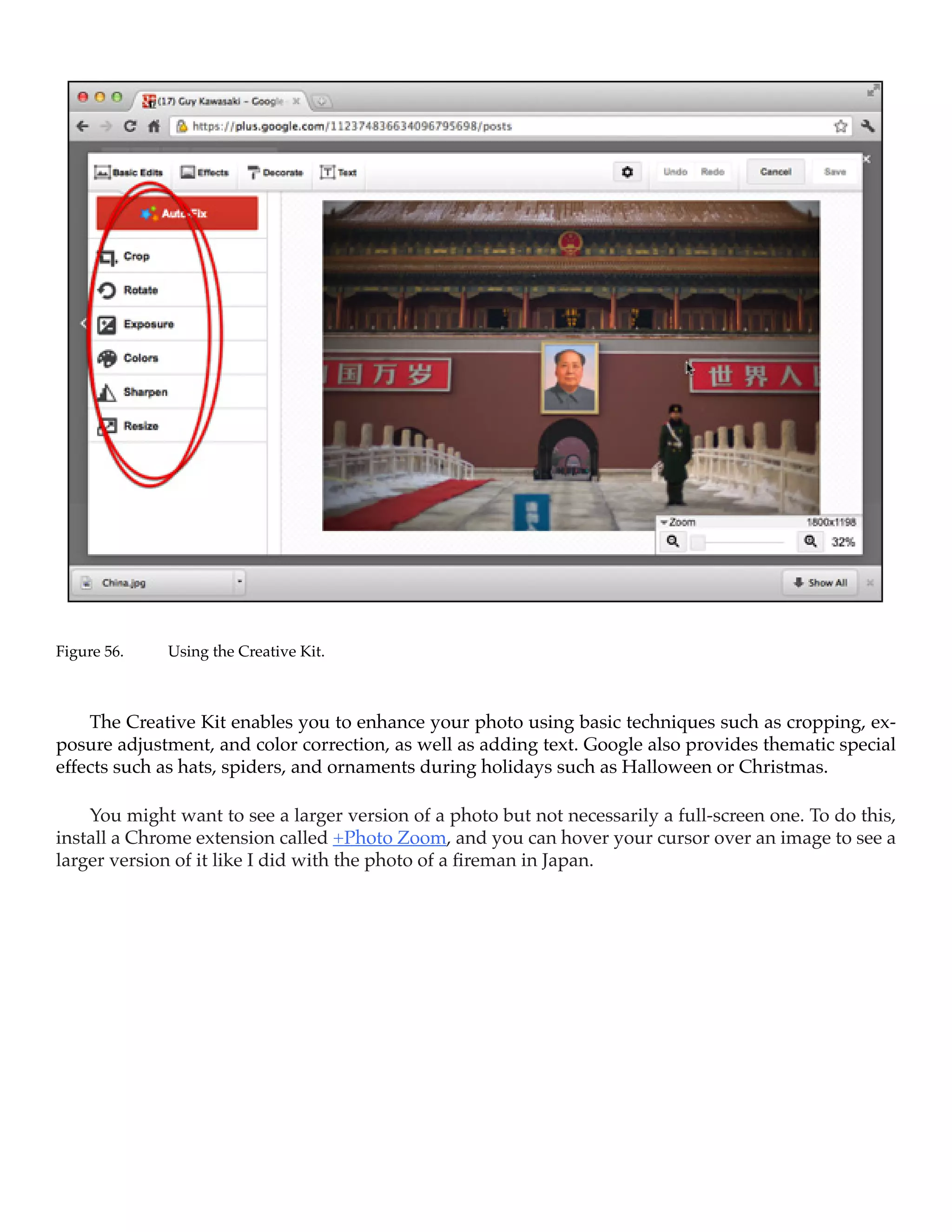 Figure 56.	   Using the Creative Kit.



    The Creative Kit enables you to enhance your photo using basic techniques such as cropping, ex-
posure adjustment, and color correction, as well as adding text. Google also provides thematic special
effects such as hats, spiders, and ornaments during holidays such as Halloween or Christmas.

    You might want to see a larger version of a photo but not necessarily a full-screen one. To do this,
install a Chrome extension called +Photo Zoom, and you can hover your cursor over an image to see a
larger version of it like I did with the photo of a fireman in Japan. 
 
