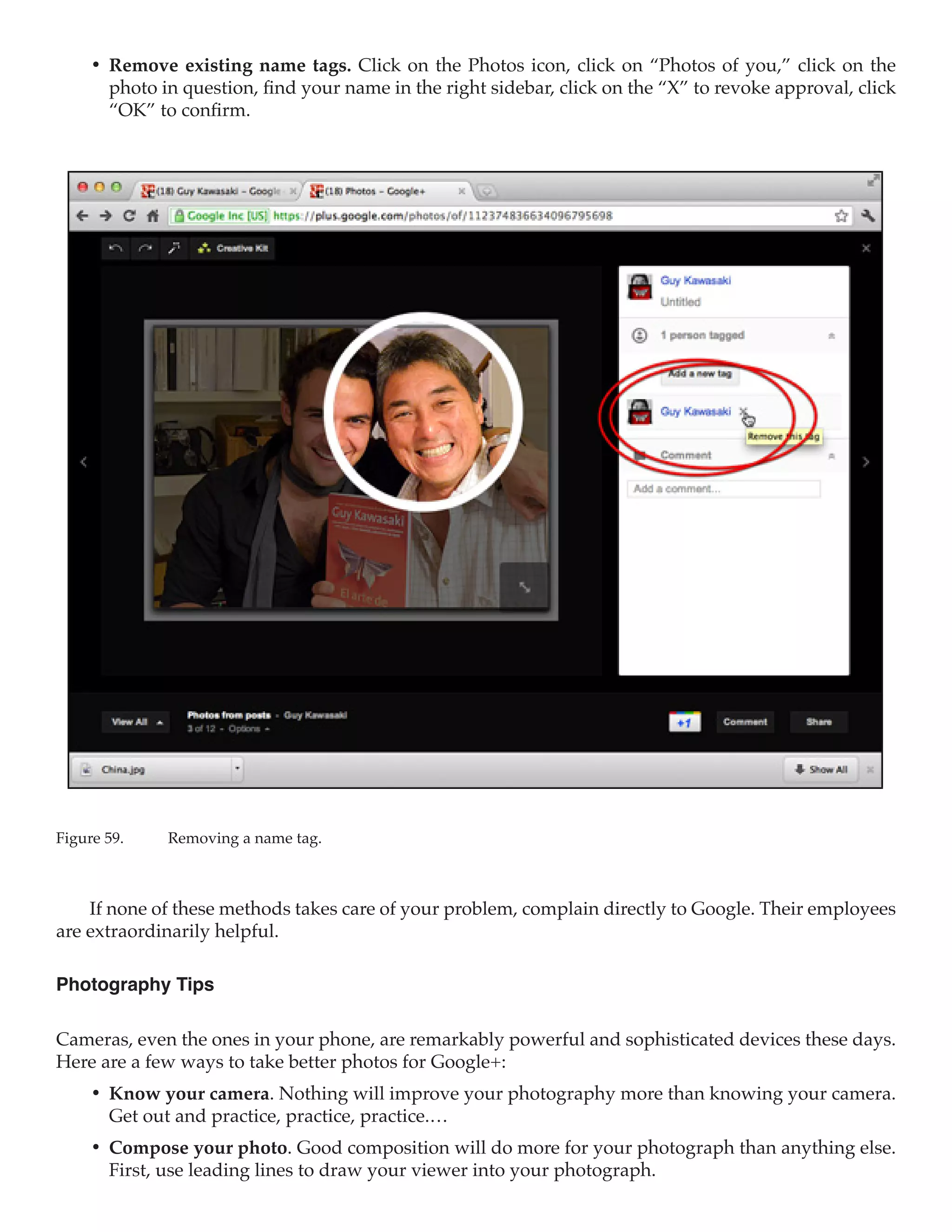 •	 Remove existing name tags. Click on the Photos icon, click on “Photos of you,” click on the
        photo in question, find your name in the right sidebar, click on the “X” to revoke approval, click
        “OK” to confirm.




Figure 59.	   Removing a name tag.



    If none of these methods takes care of your problem, complain directly to Google. Their employees
are extraordinarily helpful.

Photography Tips

Cameras, even the ones in your phone, are remarkably powerful and sophisticated devices these days.
Here are a few ways to take better photos for Google+:
     •	 Know your camera. Nothing will improve your photography more than knowing your camera.
        Get out and practice, practice, practice.…
     •	 Compose your photo. Good composition will do more for your photograph than anything else.
        First, use leading lines to draw your viewer into your photograph.
 
