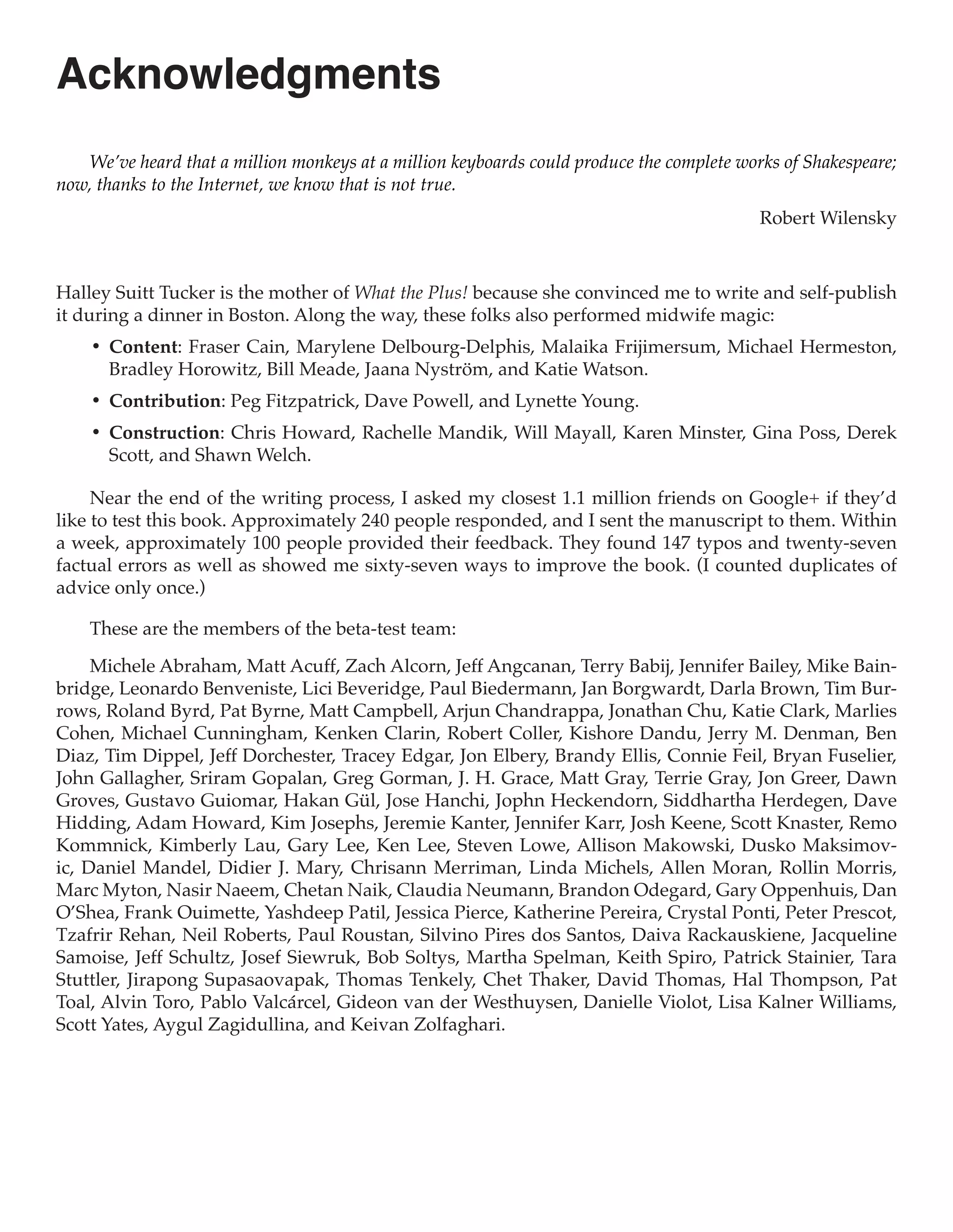 Acknowledgments
    We’ve heard that a million monkeys at a million keyboards could produce the complete works of Shakespeare;
now, thanks to the Internet, we know that is not true.
                                                                                            Robert Wilensky



Halley Suitt Tucker is the mother of What the Plus! because she convinced me to write and self-publish
it during a dinner in Boston. Along the way, these folks also performed midwife magic:
    •	 Content: Fraser Cain, Marylene Delbourg-Delphis, Malaika Frijimersum, Michael Hermeston,
       Bradley Horowitz, Bill Meade, Jaana Nyström, and Katie Watson.
    •	 Contribution: Peg Fitzpatrick, Dave Powell, and Lynette Young.
    •	 Construction: Chris Howard, Rachelle Mandik, Will Mayall, Karen Minster, Gina Poss, Derek
       Scott, and Shawn Welch.

     Near the end of the writing process, I asked my closest 1.1 million friends on Google+ if they’d
like to test this book. Approximately 240 people responded, and I sent the manuscript to them. Within
a week, approximately 100 people provided their feedback. They found 147 typos and twenty-seven
factual errors as well as showed me sixty-seven ways to improve the book. (I counted duplicates of
advice only once.)

    These are the members of the beta-test team:

     Michele Abraham, Matt Acuff, Zach Alcorn, Jeff Angcanan, Terry Babij, Jennifer Bailey, Mike Bain-
bridge, Leonardo Benveniste, Lici Beveridge, Paul Biedermann, Jan Borgwardt, Darla Brown, Tim Bur-
rows, Roland Byrd, Pat Byrne, Matt Campbell, Arjun Chandrappa, Jonathan Chu, Katie Clark, Marlies
Cohen, Michael Cunningham, Kenken Clarin, Robert Coller, Kishore Dandu, Jerry M. Denman, Ben
Diaz, Tim Dippel, Jeff Dorchester, Tracey Edgar, Jon Elbery, Brandy Ellis, Connie Feil, Bryan Fuselier,
John Gallagher, Sriram Gopalan, Greg Gorman, J. H. Grace, Matt Gray, Terrie Gray, Jon Greer, Dawn
Groves, Gustavo Guiomar, Hakan Gül, Jose Hanchi, Jophn Heckendorn, Siddhartha Herdegen, Dave
Hidding, Adam Howard, Kim Josephs, Jeremie Kanter, Jennifer Karr, Josh Keene, Scott Knaster, Remo
Kommnick, Kimberly Lau, Gary Lee, Ken Lee, Steven Lowe, Allison Makowski, Dusko Maksimov-
ic, Daniel Mandel, Didier J. Mary, Chrisann Merriman, Linda Michels, Allen Moran, Rollin Morris,
Marc Myton, Nasir Naeem, Chetan Naik, Claudia Neumann, Brandon Odegard, Gary Oppenhuis, Dan
O’Shea, Frank Ouimette, Yashdeep Patil, Jessica Pierce, Katherine Pereira, Crystal Ponti, Peter Prescot,
Tzafrir Rehan, Neil Roberts, Paul Roustan, Silvino Pires dos Santos, Daiva Rackauskiene, Jacqueline
Samoise, Jeff Schultz, Josef Siewruk, Bob Soltys, Martha Spelman, Keith Spiro, Patrick Stainier, Tara
Stuttler, Jirapong Supasaovapak, Thomas Tenkely, Chet Thaker, David Thomas, Hal Thompson, Pat
Toal, Alvin Toro, Pablo Valcárcel, Gideon van der Westhuysen, Danielle Violot, Lisa Kalner Williams,
Scott Yates, Aygul Zagidullina, and Keivan Zolfaghari.
 
