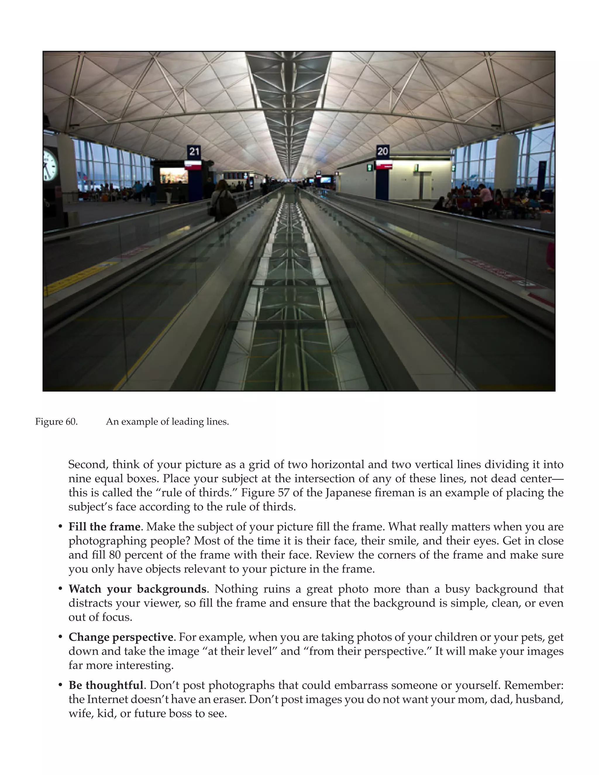 Figure 60.	    An example of leading lines.



        Second, think of your picture as a grid of two horizontal and two vertical lines dividing it into
        nine equal boxes. Place your subject at the intersection of any of these lines, not dead center—
        this is called the “rule of thirds.” Figure 57 of the Japanese fireman is an example of placing the
        subject’s face according to the rule of thirds.
     •	 Fill the frame. Make the subject of your picture fill the frame. What really matters when you are
        photographing people? Most of the time it is their face, their smile, and their eyes. Get in close
        and fill 80 percent of the frame with their face. Review the corners of the frame and make sure
        you only have objects relevant to your picture in the frame. 
     •	 Watch your backgrounds. Nothing ruins a great photo more than a busy background that
        distracts your viewer, so fill the frame and ensure that the background is simple, clean, or even
        out of focus.
     •	 Change perspective. For example, when you are taking photos of your children or your pets, get
        down and take the image “at their level” and “from their perspective.” It will make your images
        far more interesting.
     •	 Be thoughtful. Don’t post photographs that could embarrass someone or yourself. Remember:
        the Internet doesn’t have an eraser. Don’t post images you do not want your mom, dad, husband,
        wife, kid, or future boss to see. 
 