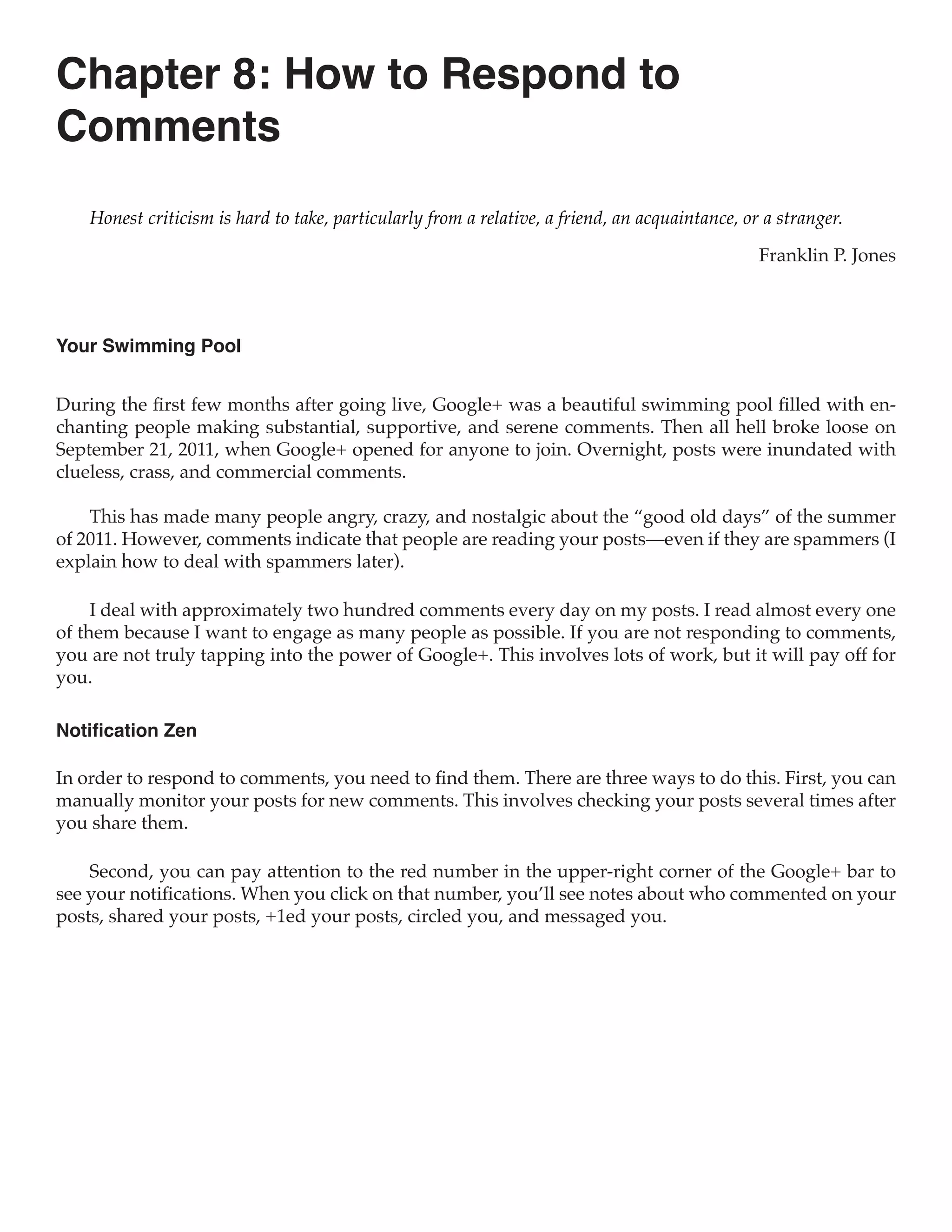 Chapter 8: How to Respond to
Comments
    Honest criticism is hard to take, particularly from a relative, a friend, an acquaintance, or a stranger.

                                                                                                 Franklin P. Jones



Your Swimming Pool


During the first few months after going live, Google+ was a beautiful swimming pool filled with en-
chanting people making substantial, supportive, and serene comments. Then all hell broke loose on
September 21, 2011, when Google+ opened for anyone to join. Overnight, posts were inundated with
clueless, crass, and commercial comments.

    This has made many people angry, crazy, and nostalgic about the “good old days” of the summer
of 2011. However, comments indicate that people are reading your posts—even if they are spammers (I
explain how to deal with spammers later).

     I deal with approximately two hundred comments every day on my posts. I read almost every one
of them because I want to engage as many people as possible. If you are not responding to comments,
you are not truly tapping into the power of Google+. This involves lots of work, but it will pay off for
you.

Notification Zen

In order to respond to comments, you need to find them. There are three ways to do this. First, you can
manually monitor your posts for new comments. This involves checking your posts several times after
you share them.

    Second, you can pay attention to the red number in the upper-right corner of the Google+ bar to
see your notifications. When you click on that number, you’ll see notes about who commented on your
posts, shared your posts, +1ed your posts, circled you, and messaged you.
 
