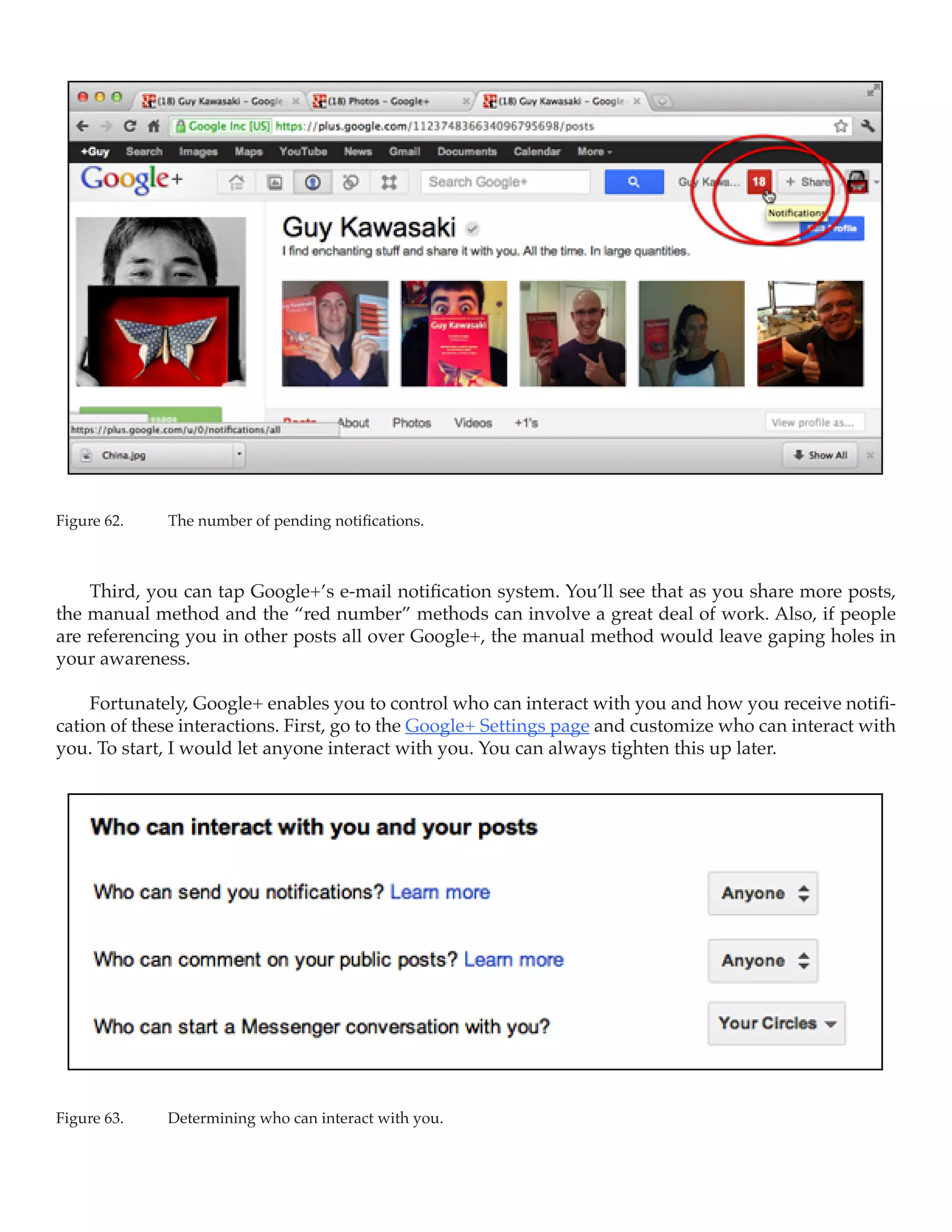 Figure 62.	   The number of pending notifications.



    Third, you can tap Google+’s e-mail notification system. You’ll see that as you share more posts,
the manual method and the “red number” methods can involve a great deal of work. Also, if people
are referencing you in other posts all over Google+, the manual method would leave gaping holes in
your awareness.

    Fortunately, Google+ enables you to control who can interact with you and how you receive notifi-
cation of these interactions. First, go to the Google+ Settings page and customize who can interact with
you. To start, I would let anyone interact with you. You can always tighten this up later.




Figure 63.	   Determining who can interact with you.
 