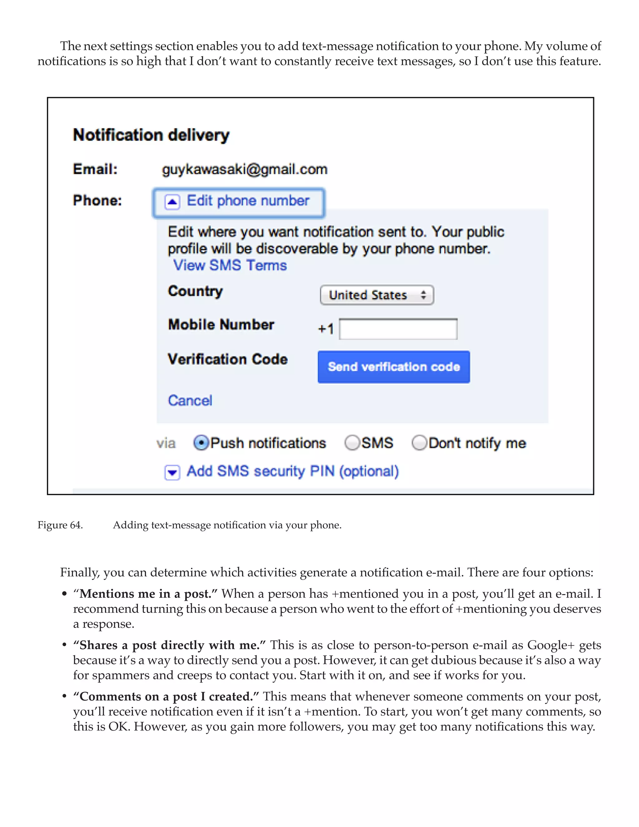 The next settings section enables you to add text-message notification to your phone. My volume of
notifications is so high that I don’t want to constantly receive text messages, so I don’t use this feature.




Figure 64.	   Adding text-message notification via your phone.



     Finally, you can determine which activities generate a notification e-mail. There are four options:
     •	 “Mentions me in a post.” When a person has +mentioned you in a post, you’ll get an e-mail. I
        recommend turning this on because a person who went to the effort of +mentioning you deserves
        a response.
     •	 “Shares a post directly with me.” This is as close to person-to-person e-mail as Google+ gets
        because it’s a way to directly send you a post. However, it can get dubious because it’s also a way
        for spammers and creeps to contact you. Start with it on, and see if works for you.
     •	 “Comments on a post I created.” This means that whenever someone comments on your post,
        you’ll receive notification even if it isn’t a +mention. To start, you won’t get many comments, so
        this is OK. However, as you gain more followers, you may get too many notifications this way.
 