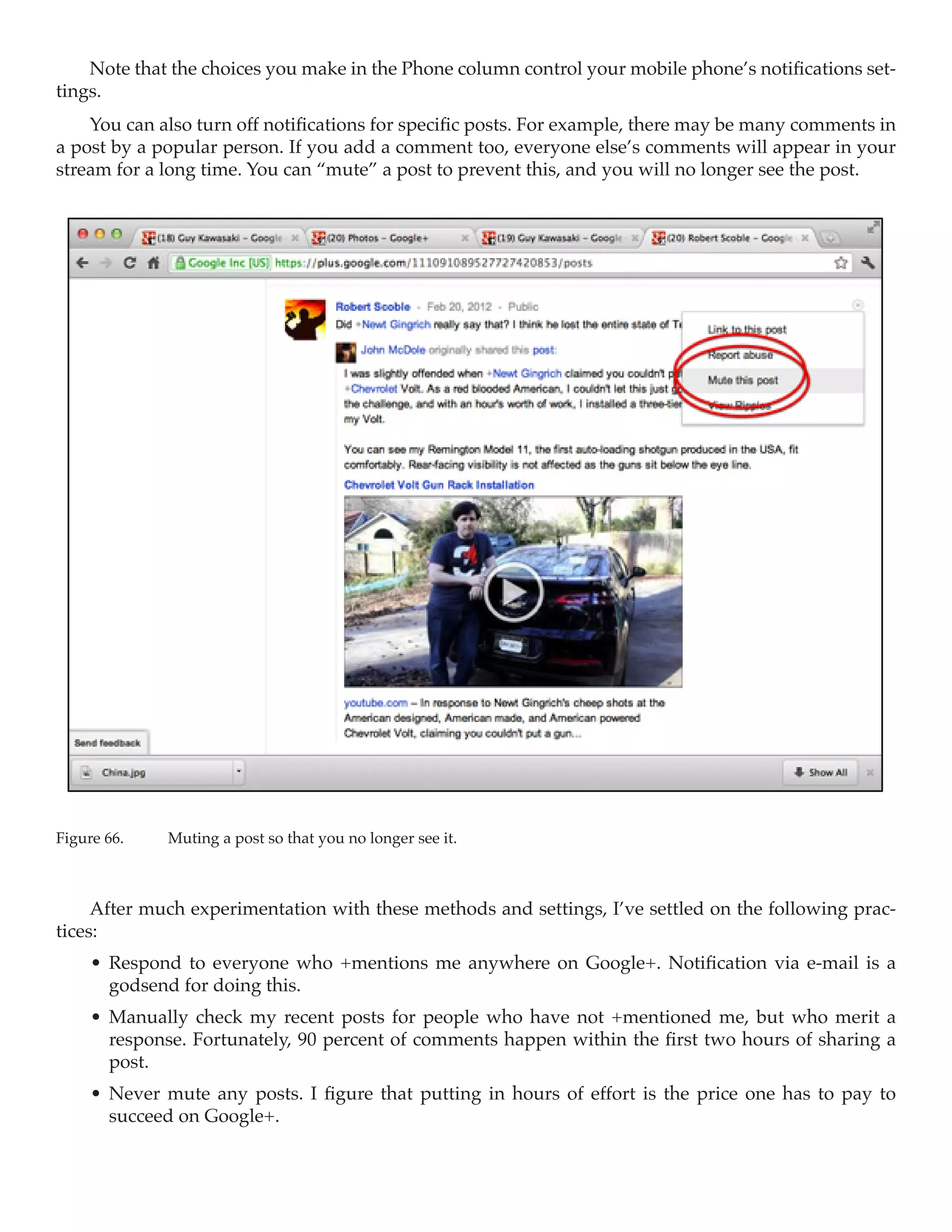Note that the choices you make in the Phone column control your mobile phone’s notifications set-
tings.
    You can also turn off notifications for specific posts. For example, there may be many comments in
a post by a popular person. If you add a comment too, everyone else’s comments will appear in your
stream for a long time. You can “mute” a post to prevent this, and you will no longer see the post.




Figure 66.	   Muting a post so that you no longer see it.



     After much experimentation with these methods and settings, I’ve settled on the following prac-
tices:
     •	 Respond to everyone who +mentions me anywhere on Google+. Notification via e-mail is a
        godsend for doing this.
     •	 Manually check my recent posts for people who have not +mentioned me, but who merit a
        response. Fortunately, 90 percent of comments happen within the first two hours of sharing a
        post.
     •	 Never mute any posts. I figure that putting in hours of effort is the price one has to pay to
        succeed on Google+.
 
