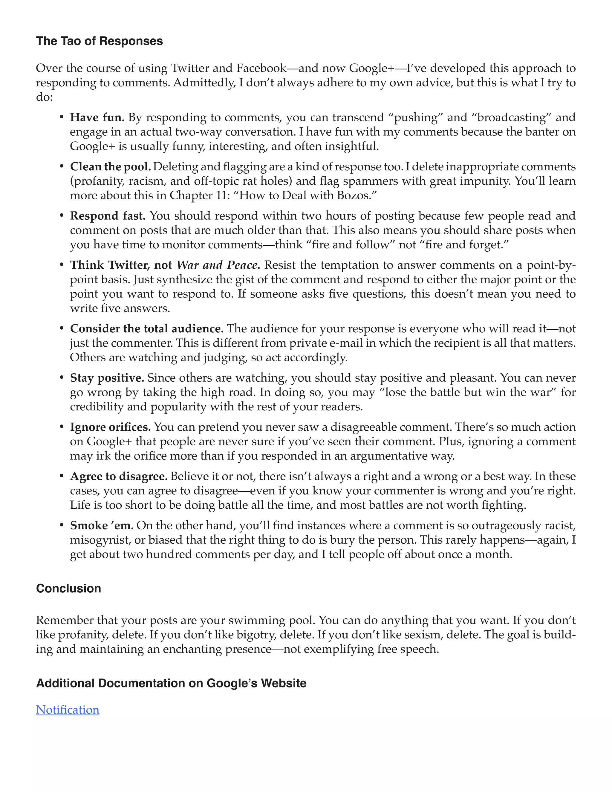 The Tao of Responses

Over the course of using Twitter and Facebook—and now Google+—I’ve developed this approach to
responding to comments. Admittedly, I don’t always adhere to my own advice, but this is what I try to
do:
    •	 Have fun. By responding to comments, you can transcend “pushing” and “broadcasting” and
       engage in an actual two-way conversation. I have fun with my comments because the banter on
       Google+ is usually funny, interesting, and often insightful.
    •	 Clean the pool. Deleting and flagging are a kind of response too. I delete inappropriate comments
       (profanity, racism, and off-topic rat holes) and flag spammers with great impunity. You’ll learn
       more about this in Chapter 11: “How to Deal with Bozos.”
    •	 Respond fast. You should respond within two hours of posting because few people read and
       comment on posts that are much older than that. This also means you should share posts when
       you have time to monitor comments—think “fire and follow” not “fire and forget.”
    •	 Think Twitter, not War and Peace. Resist the temptation to answer comments on a point-by-
       point basis. Just synthesize the gist of the comment and respond to either the major point or the
       point you want to respond to. If someone asks five questions, this doesn’t mean you need to
       write five answers.
    •	 Consider the total audience. The audience for your response is everyone who will read it—not
       just the commenter. This is different from private e-mail in which the recipient is all that matters.
       Others are watching and judging, so act accordingly.
    •	 Stay positive. Since others are watching, you should stay positive and pleasant. You can never
       go wrong by taking the high road. In doing so, you may “lose the battle but win the war” for
       credibility and popularity with the rest of your readers.
    •	 Ignore orifices. You can pretend you never saw a disagreeable comment. There’s so much action
       on Google+ that people are never sure if you’ve seen their comment. Plus, ignoring a comment
       may irk the orifice more than if you responded in an argumentative way.
    •	 Agree to disagree. Believe it or not, there isn’t always a right and a wrong or a best way. In these
       cases, you can agree to disagree—even if you know your commenter is wrong and you’re right.
       Life is too short to be doing battle all the time, and most battles are not worth fighting.
    •	 Smoke ’em. On the other hand, you’ll find instances where a comment is so outrageously racist,
       misogynist, or biased that the right thing to do is bury the person. This rarely happens—again, I
       get about two hundred comments per day, and I tell people off about once a month.

Conclusion

Remember that your posts are your swimming pool. You can do anything that you want. If you don’t
like profanity, delete. If you don’t like bigotry, delete. If you don’t like sexism, delete. The goal is build-
ing and maintaining an enchanting presence—not exemplifying free speech.

Additional Documentation on Google’s Website

Notification
 