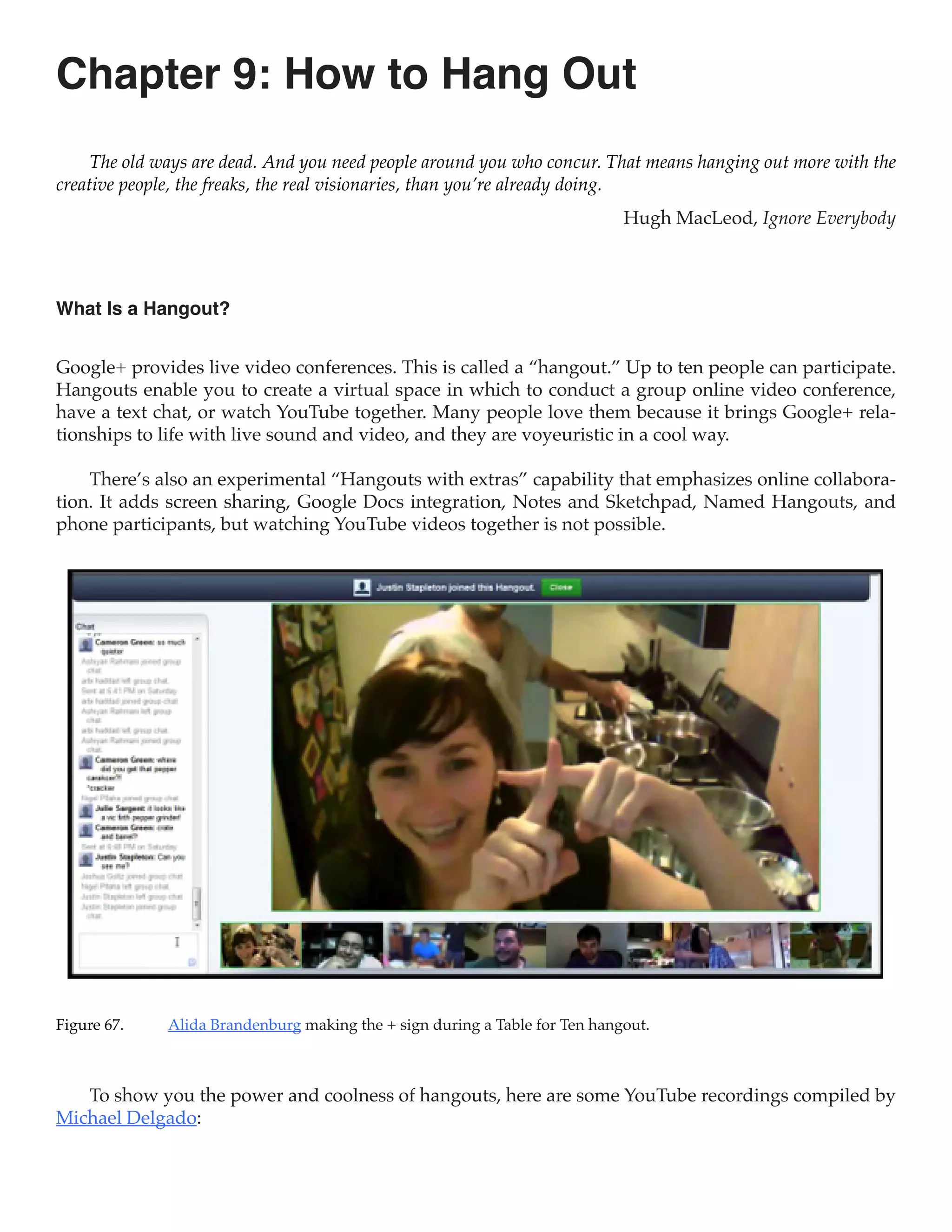 Chapter 9: How to Hang Out
     The old ways are dead. And you need people around you who concur. That means hanging out more with the
creative people, the freaks, the real visionaries, than you’re already doing.
                                                                             Hugh MacLeod, Ignore Everybody



What Is a Hangout?


Google+ provides live video conferences. This is called a “hangout.” Up to ten people can participate.
Hangouts enable you to create a virtual space in which to conduct a group online video conference,
have a text chat, or watch YouTube together. Many people love them because it brings Google+ rela-
tionships to life with live sound and video, and they are voyeuristic in a cool way.

    There’s also an experimental “Hangouts with extras” capability that emphasizes online collabora-
tion. It adds screen sharing, Google Docs integration, Notes and Sketchpad, Named Hangouts, and
phone participants, but watching YouTube videos together is not possible.




Figure 67.	   Alida Brandenburg making the + sign during a Table for Ten hangout.



   To show you the power and coolness of hangouts, here are some YouTube recordings compiled by
Michael Delgado:
 