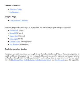 Chrome Extensions

    •	 Hangout Canopy
    •	 MyHangouts

Google+ Page

    •	 Google Shared Calendars



Here are people who use hangouts in powerful and interesting ways whom you can circle:
    •	 Daria Musk (Music)
    •	 Sarah Hill (News)
    •	 Fraser Cain (Science)
    •	 Mike Elgan (Tech)
    •	 Thomas Hawk (Photography)
    •	 Ray Sanders (Astronomy)

Ten Is the Loneliest Number

Hangouts can reach more than ten people if you “broadcast and record” them. This enables people to
watch and listen to hangouts but not participate. Hangouts can also be recorded and made available
on YouTube. Google calls this “Hangouts on Air” and is rolling it out to users over time. You can watch
how the Black Eyed Peas, the Dalai Lama (with Desmond Tutu!), and The Muppets used this capability.
 