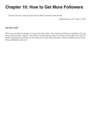 Chapter 10: How to Get More Followers
    Try not to become a man of success but try rather to become a man of value.

                                                                         Albert Einstein, LIFE, May 2, 1955



Are You a Liar?


There are two kinds of people on social networks: those who want more followers and those who are
lying. (Social-media “experts” hate when I say this because they don’t have many followers.) Let’s be
honest: gaining more followers is the acid test of social media because it shows whether you are inter-
esting, intelligent, and cool.
 