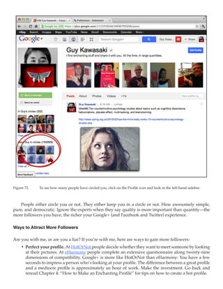 Figure 72.	   To see how many people have circled you, click on the Profile icon and look in the left-hand sidebar.



   People either circle you or not. They either keep you in a circle or not. How awesomely simple,
pure, and democratic. Ignore the experts when they say quality is more important than quantity—the
more followers you have, the richer your Google+ (and Facebook and Twitter) experience.

Ways to Attract More Followers

Are you with me, or are you a liar? If you’re with me, here are ways to gain more followers:
     •	 Perfect your profile. At HotOrNot people decide whether they want to meet someone by looking
        at their pictures. At eHarmony people complete an extensive questionnaire along twenty-nine
        dimensions of compatibility. Google+ is more like HotOrNot than eHarmony: You have a few
        seconds to impress a person who’s looking at your profile. The difference between a great profile
        and a mediocre profile is approximately an hour of work. Make the investment. Go back and
        reread Chapter 4: “How to Make an Enchanting Profile” for tips on how to create a hot profile.
 