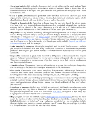 •	 Share good shiitake. Life is simple: share good stuff, people will spread the word, and you’ll get
   more followers. Everything else is optimization. Refer to Chapter 6: “How to Share Posts” for a
   complete discussion of this topic. Your goal is to write such good shiitake that people won’t want
   to ever miss a post.
•	 Share in public. Don’t hide your good stuff under a bushel. If you want followers, you need
   exposure and awareness as far and wide as possible. For example, if you found a great article
   about knitting, share it with your knitters’ circle as well as the public.
•	 Compile a thematic circle. According to Fraser Cain, the guy who shared the science circle,
   there’s no better way to gain followers than to compile a great circle of people in a particular
   category. Include yourself in the category (assuming you’re relevant to it!) and then share the
   circle. As people add the circle to their collection of circles, you’ll gain followers too.
•	 Help people. At any moment, somebody on Google+ can use your help. For example, if someone
   needed dining advice for a trip to Hawaii, I’d tell him that you don’t have to drive to the other
   side of Oahu to find great shave ice. Wailoa Store is one mile from Waikiki, and its shave ice is as
   good as Matsumoto Shave Ice. Here’s a power tip: Google makes everyone an expert, so even if
   you don’t know where the best shave ice is in Hawaii, you could probably figure it out with one
   minute of effort and look like an expert.
•	 Make meaningful comments. Meaningful, insightful, and “inciteful” [sic] comments can help
   you attract more followers. I’ve seen many cases where a comment is more interesting than the
   post itself. That’s a good goal. Read Chapter 5: “How to Comment” to review how to make good
   comments.
•	 Respond to comments in your posts. Respond to 100 percent of the comments that require
   answers. Not every comment does, but people want to engage with people who are responsive.
   This makes responding to comments one of the best ways to prove that you’re a good person
   and thereby gain followers.
•	 +Mention others. Always use a +mention when referring to anyone else on Google+. I’m getting
   tired of telling you this, but it will make you more visible to the community.
•	 Give credit. When others point you to something that you share, acknowledge them with a
   +mention. This simple action shows that you have class and that you are an insider who knows
   how the game works. You’ll also rack up karma points, so ABC: “Always Be Crediting.”
•	 Invite people to join. One way to be popular at a party is to invite your friends to the party. This
   principle works on Google+, too, so invite friends to the service, add your Google+ profile link to
   your e-mail signature, and talk up Google+ among your friends and family. If they won’t follow
   you, who will?
•	 Participate in hangouts. On February 10, 2012, approximately 100 Google+ members met up in
   person in New York City. Most of them didn’t know one another six months earlier. Hangouts
   brought them together—the event was even called NYC HIRL (Hangouts In Real Life). Try
   hanging out to make new friends and add followers.
•	 Help Google+. If I were not on the Google+ list of suggested people to follow, I would not have
   nearly the number of followers that I do. To get on this list, you have to be a huge celebrity or a
   big help to Google+—or both. I can’t help you become a celebrity, but I can explain how to help
   Google+: deliver new members, content, and street cred. If you do this, you might get on the list
   too. The only reason I’m on this list is for the latter reason.
 