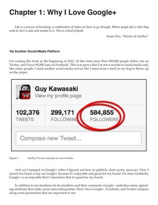 Chapter 1: Why I Love Google+
    Life is a process of becoming, a combination of states we have to go through. Where people fail is that they
wish to elect a state and remain in it. This is a kind of death.
                                                                             Anaïs Nin, “Winter of Artifice”



Yet Another Social-Media Platform


I’m writing this book at the beginning of 2012. At this time more than 500,000 people follow me on
Twitter, and I have 90,000 fans on Facebook. This is to prove that I’m not a newbie to social media and,
like many people, I need another social-media service like I need more e-mail or my dog to throw up
on the carpet.




Figure 1.	    Really, I’m not a newbie to social media.



    And yet I jumped on Google+ (after I figured out how to publicly share posts, anyway). Now I
spend two hours a day on Google+ because it’s enjoyable and good for my brand. Or, more truthfully,
Google+ is so enjoyable that I rationalize that it’s good for my brand.

    In addition to my fondness for its members and their comments, Google+ embodies many appeal-
ing attributes that make social networking better. Here’s how Google+, Facebook, and Twitter compare
along some parameters that are important to me:
 