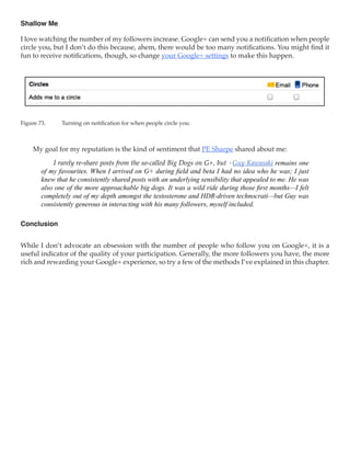 Shallow Me

I love watching the number of my followers increase. Google+ can send you a notification when people
circle you, but I don’t do this because, ahem, there would be too many notifications. You might find it
fun to receive notifications, though, so change your Google+ settings to make this happen.




Figure 73.	    Turning on notification for when people circle you.



     My goal for my reputation is the kind of sentiment that PE Sharpe shared about me:

            I rarely re-share posts from the so-called Big Dogs on G+, but +Guy Kawasaki remains one
        of my favourites. When I arrived on G+ during field and beta I had no idea who he was; I just
        knew that he consistently shared posts with an underlying sensibility that appealed to me. He was
        also one of the more approachable big dogs. It was a wild ride during those first months—I felt
        completely out of my depth amongst the testosterone and HDR-driven technocrati—but Guy was
        consistently generous in interacting with his many followers, myself included.

Conclusion


While I don’t advocate an obsession with the number of people who follow you on Google+, it is a
useful indicator of the quality of your participation. Generally, the more followers you have, the more
rich and rewarding your Google+ experience, so try a few of the methods I’ve explained in this chapter.
 