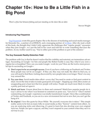 Chapter 10+: How to Be a Little Fish in a
Big Pond
    There’s a fine line between fishing and just standing on the shore like an idiot.

                                                                                          Steven Wright



Introducing Peg Fitzpatrick


     Peg Fitzpatrick wrote this guest chapter. She is the director of marketing and social-media manager
for Kreussler Inc., a partner of re:DESIGN, and a managing partner of 12 Most. After she read a draft
of this book, she thought that I didn’t fully appreciate the challenges that “regular people” encounter
when they join Google+, so I put the ball in her court and told her to write something that fixes the
problem. As my mother used to say, “You’re either part of the problem or part of the solution.”

The Guy Kawasaki Reality-Distortion Field

The problem with Guy is that he doesn’t realize that his visibility and notoriety are tremendous advan-
tages. Succeeding on Google+ for him and people like Robert Scoble is easy. Buy what if you were a
regular Joe or Josephine? How can you make Google+ work for you? Here are the twelve most power-
ful tips to succeeding on Google+:
   1)	 Don’t expect to be an overnight success. Even if you have a following on Facebook and Twitter,
       these people may not be on Google+. If they are, they may not make the effort to find you, so
       you will need to find them. Getting discovered by new people takes even longer. There’s no easy
       way around this.
   2)	 Pay your dues. Social media takes effort—every day! You need to create or find great content to
       share. Invest the time it takes to make good posts on Google+. Slapping up a link often creates an
       unappealing post of just text that few people will notice. People are much more likely to notice
       a pretty post and act upon it.
   3)	 Watch and learn. Unsure about how to share and comment? Watch how popular people do it.
       Guy’s advice to me when I was hesitant to comment on posts was, “Get over it.” Once I started
       commenting, my Google+ experience was totally transformed. Google+ flows like a combination
       of Twitter and Facebook, so you are in a new environment but not so new that you can’t get the
       hang of it.
   4)	 Be original. I love this quote by Oscar Wilde: “Be yourself, everyone else is taken.” This simple
       reality seems to be lost on many folks in social media as they “borrow” content from others. As
       you are analyzing styles and observing, it’s great to learn but also develop your own original
       style too. People can spot a copycat, and they won’t respond to your content when they see it is
       not true to you.
 