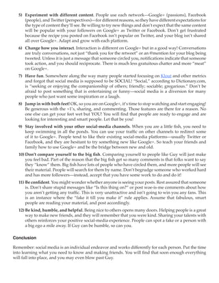 5)	 Experiment with different content. People use each network—Google+ (passions), Facebook
      (people), and Twitter (perspectives)—for different reasons, so they have different expectations for
      the type of content they’ll see. Be willing to try new things and don’t expect that the same content
      will be popular with your followers on Google+ as Twitter or Facebook. Don’t get frustrated
      because the recipe you posted on Facebook isn’t popular on Twitter, and your blog isn’t shared
      all over Google+. Adapt and grow with each platform.
  6)	 Change how you interact. Interaction is different on Google+ but in a good way! Conversations
      are truly conversations, not just “thank you for the retweet” or an @mention for your blog being
      tweeted. Unless it is just a message that someone circled you, notifications indicate that someone
      took action, and you should reciprocate. There is much less gratuitous chatter and more “meat”
      on Google+.
  7)	 Have fun. Somewhere along the way many people started focusing on Klout and other metrics
      and forgot that social media is supposed to be SOCIAL! “Social,” according to Dictionary.com,
      is “seeking or enjoying the companionship of others; friendly; sociable; gregarious.” Don’t be
      afraid to post something that is entertaining or funny—social media is a diversion for many
      people who just want some inspiration or a laugh.
  8)	 Jump in with both feet! OK, so you are on Google+, it’s time to stop watching and start engaging!
      Be generous with the +1’s, sharing, and commenting. Those features are there for a reason. No
      one else can get your feet wet but YOU! You will find that people are ready to engage and are
      looking for interesting and smart people. Let that be you!
  9)	 Stay involved with your other social-media channels. When you are a little fish, you need to
      keep swimming in all the ponds. You can use your traffic on other channels to redirect some
      of it to Google+. People tend to like their existing social-media platforms—usually Twitter or
      Facebook, and they are hesitant to try something new like Google+. So teach your friends and
      family how to use Google+ and be the bridge between new and old.
  10)	Don’t compare yourself to the big fish. Comparing yourself to people like Guy will just make
      you feel bad. Part of the reason that the big fish get so many comments is that folks want to say
      they “know” them. Big fish have lots of people who have circled them, and more people will see
      their material. People will search for them by name. Don’t begrudge someone who worked hard
      and has more followers—instead, accept that you have some work to do and do it!
  11)	Be confident. You might wonder whether anyone is seeing your posts. Rest assured that someone
      is. Don’t share stupid messages like “Is this thing on?” or post woe-is-me comments about how
      you aren’t getting any traffic. This is very unattractive and isn’t going to win you any fans. This
      is an instance where the “fake it till you make it” rule applies. Assume that fabulous, smart
      people are reading your material, and post accordingly.
  12)	Be kind, humble, and helpful. Being nice to others opens many doors. Helping people is a great
      way to make new friends, and they will remember that you were kind. Sharing your talents with
      others reinforces your positive social-media experience. People can spot a fake or a person with
      a big ego a mile away. If Guy can be humble, so can you.

Conclusion

Remember: social media is an individual endeavor and works differently for each person. Put the time
into learning what you need to know and making friends. You will find that soon enough everything
will fall into place, and you may even blow past Guy.
 