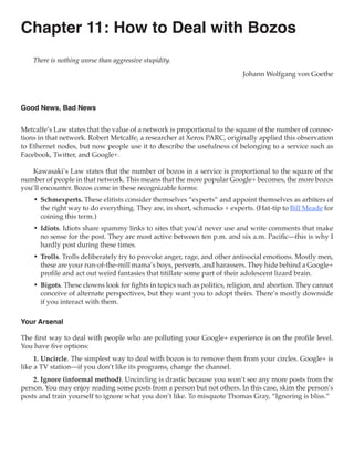 Chapter 11: How to Deal with Bozos
    There is nothing worse than aggressive stupidity.

                                                                           Johann Wolfgang von Goethe



Good News, Bad News


Metcalfe’s Law states that the value of a network is proportional to the square of the number of connec-
tions in that network. Robert Metcalfe, a researcher at Xerox PARC, originally applied this observation
to Ethernet nodes, but now people use it to describe the usefulness of belonging to a service such as
Facebook, Twitter, and Google+.

   Kawasaki’s Law states that the number of bozos in a service is proportional to the square of the
number of people in that network. This means that the more popular Google+ becomes, the more bozos
you’ll encounter. Bozos come in these recognizable forms:
    •	 Schmexperts. These elitists consider themselves “experts” and appoint themselves as arbiters of
       the right way to do everything. They are, in short, schmucks + experts. (Hat-tip to Bill Meade for
       coining this term.)
    •	 Idiots. Idiots share spammy links to sites that you’d never use and write comments that make
       no sense for the post. They are most active between ten p.m. and six a.m. Pacific—this is why I
       hardly post during these times.
    •	 Trolls. Trolls deliberately try to provoke anger, rage, and other antisocial emotions. Mostly men,
       these are your run-of-the-mill mama’s boys, perverts, and harassers. They hide behind a Google+
       profile and act out weird fantasies that titillate some part of their adolescent lizard brain.
    •	 Bigots. These clowns look for fights in topics such as politics, religion, and abortion. They cannot
       conceive of alternate perspectives, but they want you to adopt theirs. There’s mostly downside
       if you interact with them.

Your Arsenal

The first way to deal with people who are polluting your Google+ experience is on the profile level.
You have five options:
     1. Uncircle. The simplest way to deal with bozos is to remove them from your circles. Google+ is
like a TV station—if you don’t like its programs, change the channel.
    2. Ignore (informal method). Uncircling is drastic because you won’t see any more posts from the
person. You may enjoy reading some posts from a person but not others. In this case, skim the person’s
posts and train yourself to ignore what you don’t like. To misquote Thomas Gray, “Ignoring is bliss.”
 