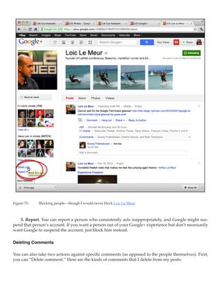 Figure 75.	   Blocking people—though I would never block Loic Le Meur.



   5. Report. You can report a person who consistently acts inappropriately, and Google might sus-
pend that person’s account. If you want a person out of your Google+ experience but don’t necessarily
want Google to suspend the account, just block him instead.

Deleting Comments

You can also take two actions against specific comments (as opposed to the people themselves). First,
you can “Delete comment.” Here are the kinds of comments that I delete from my posts:
 