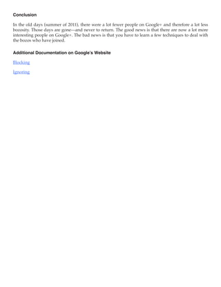 Conclusion

In the old days (summer of 2011), there were a lot fewer people on Google+ and therefore a lot less
bozosity. Those days are gone—and never to return. The good news is that there are now a lot more
interesting people on Google+. The bad news is that you have to learn a few techniques to deal with
the bozos who have joined.

Additional Documentation on Google’s Website

Blocking

Ignoring
 