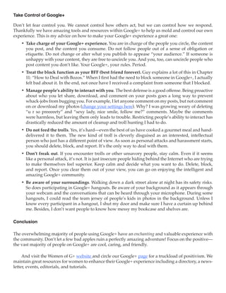Take Control of Google+

Don’t let fear control you. We cannot control how others act, but we can control how we respond.
Thankfully we have amazing tools and resources within Google+ to help us mold and control our own
experience. This is my advice on how to make your Google+ experience a great one:
    •	 Take charge of your Google+ experience. You are in charge of the people you circle, the content
       you post, and the content you consume. Do not follow people out of a sense of obligation or
       etiquette. Do not change or alter what you publish to appease “your audience.” If someone is
       unhappy with your content, they are free to uncircle you. And you, too, can uncircle people who
       post content you don’t like. Your Google+, your rules. Period.
    •	 Treat the block function as your BFF (best friend forever). Guy explains a lot of this in Chapter
       11: “How to Deal with Bozos.” When I first had the need to block someone in Google+, I actually
       felt bad about it. In the end, not once have I received a complaint from someone that I blocked.
    •	 Manage people’s ability to interact with you. The best defense is a good offense. Being proactive
       about who you let share, download, and comment on your posts goes a long way to prevent
       whack-jobs from bugging you. For example, I let anyone comment on my posts, but not comment
       on or download my photos (change your settings here). Why? I was growing weary of deleting
       “u r so preeeeety” and “sexy lady, nice smile, follow me?” comments. Maybe the comments
       were harmless, but leaving them only leads to trouble. Restricting people’s ability to interact has
       drastically reduced the amount of cleanup and troll hunting I had to do.
    •	 Do not feed the trolls. Yes, it’s hard—even the best of us have cooked a gourmet meal and hand-
       delivered it to them. The new kind of troll is cleverly disguised as an interested, intellectual
       person who just has a different point of view. As soon as personal attacks and harassment starts,
       you should delete, block, and report. It’s the only way to deal with them.
    •	 Don’t freak out. If you encounter trolls or other unsavory people, stay calm. Even if it seems
       like a personal attack, it’s not. It is just insecure people hiding behind the Internet who are trying
       to make themselves feel superior. Keep calm and decide what you want to do. Delete, block,
       and report. Once you clear them out of your view, you can go on enjoying the intelligent and
       amazing Google+ community.
    •	 Be aware of your surroundings. Walking down a dark street alone at night has its safety risks.
       So does participating in Google+ hangouts. Be aware of your background as it appears through
       your webcam and the conversations that can be heard through your microphone. During some
       hangouts, I could read the team jersey of people’s kids in photos in the background. Unless I
       know every participant in a hangout, I shut my door and make sure I have a curtain up behind
       me. Besides, I don’t want people to know how messy my bookcase and shelves are.

Conclusion

The overwhelming majority of people using Google+ have an enchanting and valuable experience with
the community. Don’t let a few bad apples ruin a perfectly amazing adventure! Focus on the positive—
the vast majority of people on Google+ are cool, caring, and friendly.

     And visit the Women of G+ website and circle our Google+ page for a truckload of positivism. We
maintain great resources for women to enhance their Google+ experience including a directory, a news-
letter, events, editorials, and tutorials.
 