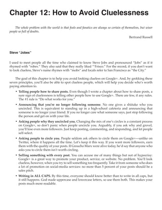 Chapter 12: How to Avoid Cluelessness
    The whole problem with the world is that fools and fanatics are always so certain of themselves, but wiser
people so full of doubts.
                                                                                            Bertrand Russell



Steve “Jobes”


I used to meet people all the time who claimed to know Steve Jobs and pronounced “Jobs” as if it
rhymed with “robes.” They also said that they really liked “‘Frisco.” For the record, if you don’t want
to look clueless, Steve’s name rhymes with “mobs” and locals refer to San Francisco as “the City.”

    The goal of this chapter is to help you avoid looking clueless on Google+. And, by grokking these
seven principles, you’ll also be able to spot clueless people, which will help you decide who’s worth
paying attention to.
    •	 Telling people how to share posts. Even though I wrote a chapter about how to share posts, a
       sure sign of cluelessness is telling other people how to use Google+. There are few, if any rules.
       The #1 rule is “Do what works for you.”
    •	 Announcing that you’re no longer following someone. No one gives a shiitake who you
       uncircled. This is equivalent to standing up in a high-school cafeteria and announcing that
       someone is no longer your friend. If you no longer care what someone says, just stop following
       the person and get on with your life.
    •	 Asking people why they uncircled you. Changing the mix of one’s circles is a constant process
       on Google+, so don’t panic when people uncircle you. Arguably, if you ask why and grovel,
       you’ll lose even more followers. Just keep posting, commenting, and responding, and let people
       self-select.
    •	 Asking people to circle you. People seldom ask others to circle them on Google+—unlike on
       Twitter, where it happens all the time. Let’s keep it this way. If you want more followers, earn
       them with the quality of your posts. If Groucho Marx were alive today, he’d say that anyone who
       asks you to circle them isn’t worth circling.
    •	 Selling something with every post. You can accuse me of many things but not of hypocrisy:
       Google+ is a great way to promote your product, service, or website. No problem. You’ll look
       clueless, however, when you try to sell something too frequently. Take it from someone who does
       a lot of promotion on social-media services: no more than 5 percent of your posts should be a
       sales pitch.
    •	 Writing in ALL CAPS. By this time, everyone should know better than to write in all caps, but
       it still happens. God made uppercase and lowercase letters, so use them both. This makes your
       posts much more readable.
 