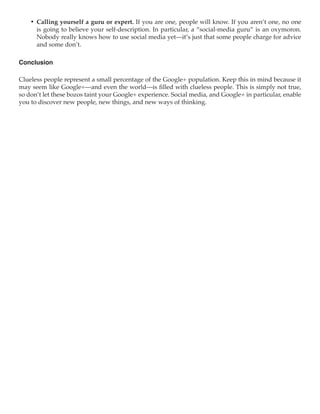 •	 Calling yourself a guru or expert. If you are one, people will know. If you aren’t one, no one
       is going to believe your self-description. In particular, a “social-media guru” is an oxymoron.
       Nobody really knows how to use social media yet—it’s just that some people charge for advice
       and some don’t.

Conclusion

Clueless people represent a small percentage of the Google+ population. Keep this in mind because it
may seem like Google+—and even the world—is filled with clueless people. This is simply not true,
so don’t let these bozos taint your Google+ experience. Social media, and Google+ in particular, enable
you to discover new people, new things, and new ways of thinking.
 