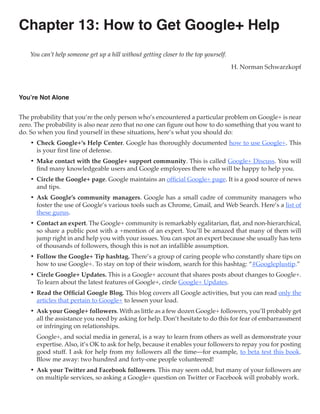 Chapter 13: How to Get Google+ Help
    You can’t help someone get up a hill without getting closer to the top yourself.

                                                                                       H. Norman Schwarzkopf



You’re Not Alone


The probability that you’re the only person who’s encountered a particular problem on Google+ is near
zero. The probability is also near zero that no one can figure out how to do something that you want to
do. So when you find yourself in these situations, here’s what you should do:
    •	 Check Google+’s Help Center. Google has thoroughly documented how to use Google+. This
       is your first line of defense.
    •	 Make contact with the Google+ support community. This is called Google+ Discuss. You will
       find many knowledgeable users and Google employees there who will be happy to help you.
    •	 Circle the Google+ page. Google maintains an official Google+ page. It is a good source of news
       and tips.
    •	 Ask Google’s community managers. Google has a small cadre of community managers who
       foster the use of Google’s various tools such as Chrome, Gmail, and Web Search. Here’s a list of
       these gurus.
    •	 Contact an expert. The Google+ community is remarkably egalitarian, flat, and non-hierarchical,
       so share a public post with a +mention of an expert. You’ll be amazed that many of them will
       jump right in and help you with your issues. You can spot an expert because she usually has tens
       of thousands of followers, though this is not an infallible assumption.
    •	 Follow the Google+ Tip hashtag. There’s a group of caring people who constantly share tips on
       how to use Google+. To stay on top of their wisdom, search for this hashtag: “#Googleplustip.”
    •	 Circle Google+ Updates. This is a Google+ account that shares posts about changes to Google+.
       To learn about the latest features of Google+, circle Google+ Updates.
    •	 Read the Official Google Blog. This blog covers all Google activities, but you can read only the
       articles that pertain to Google+ to lessen your load.
    •	 Ask your Google+ followers. With as little as a few dozen Google+ followers, you’ll probably get
       all the assistance you need by asking for help. Don’t hesitate to do this for fear of embarrassment
       or infringing on relationships.
      Google+, and social media in general, is a way to learn from others as well as demonstrate your
      expertise. Also, it’s OK to ask for help, because it enables your followers to repay you for posting
      good stuff. I ask for help from my followers all the time—for example, to beta test this book.
      Blow me away: two hundred and forty-one people volunteered!
    •	 Ask your Twitter and Facebook followers. This may seem odd, but many of your followers are
       on multiple services, so asking a Google+ question on Twitter or Facebook will probably work.
 