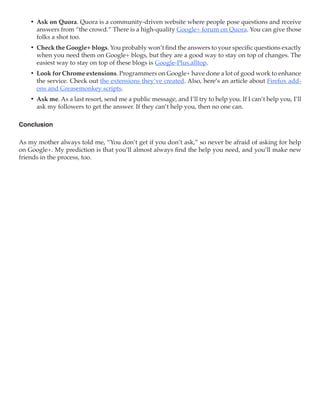 •	 Ask on Quora. Quora is a community-driven website where people pose questions and receive
       answers from “the crowd.” There is a high-quality Google+ forum on Quora. You can give those
       folks a shot too.
    •	 Check the Google+ blogs. You probably won’t find the answers to your specific questions exactly
       when you need them on Google+ blogs, but they are a good way to stay on top of changes. The
       easiest way to stay on top of these blogs is Google-Plus.alltop.
    •	 Look for Chrome extensions. Programmers on Google+ have done a lot of good work to enhance
       the service. Check out the extensions they‘ve created. Also, here’s an article about Firefox add-
       ons and Greasemonkey scripts.
    •	 Ask me. As a last resort, send me a public message, and I’ll try to help you. If I can’t help you, I’ll
       ask my followers to get the answer. If they can’t help you, then no one can.

Conclusion

As my mother always told me, “You don’t get if you don’t ask,” so never be afraid of asking for help
on Google+. My prediction is that you’ll almost always find the help you need, and you’ll make new
friends in the process, too.
 