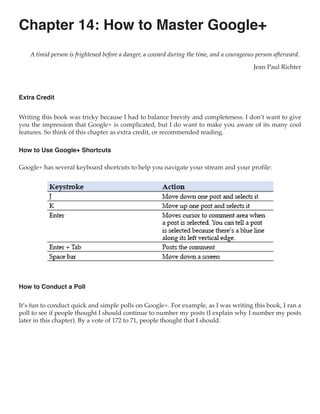 Chapter 14: How to Master Google+
    A timid person is frightened before a danger, a coward during the time, and a courageous person afterward.

                                                                                           Jean Paul Richter



Extra Credit


Writing this book was tricky because I had to balance brevity and completeness. I don’t want to give
you the impression that Google+ is complicated, but I do want to make you aware of its many cool
features. So think of this chapter as extra credit, or recommended reading.

How to Use Google+ Shortcuts

Google+ has several keyboard shortcuts to help you navigate your stream and your profile:




How to Conduct a Poll

It’s fun to conduct quick and simple polls on Google+. For example, as I was writing this book, I ran a
poll to see if people thought I should continue to number my posts (I explain why I number my posts
later in this chapter). By a vote of 172 to 71, people thought that I should.
 
