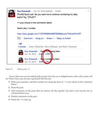 Figure 79.	   Polling using +1’s.



    I know there are ways to embed polls in posts, but why use a sledgehammer when a flyswatter will
do? Here’s how you can run a quick poll like this one:
   1)	 Write your question, and then include text along the lines of “+1 your choice in the comments
       below.”
   2)	 Share the post.
   3)	 Add comments on the posts that are choices. Do this quickly. You don’t want anyone else to
       comment before you.
   4)	 Disable comments on the post.
   5)	 Watch the +1’s tally up.
 