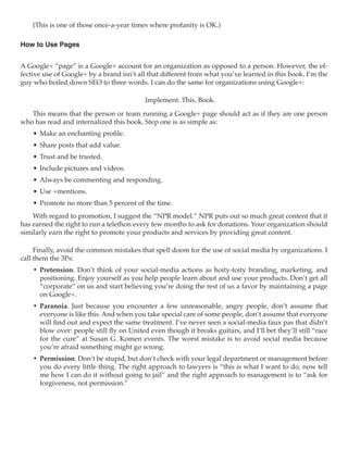 (This is one of those once-a-year times where profanity is OK.)

How to Use Pages


A Google+ “page” is a Google+ account for an organization as opposed to a person. However, the ef-
fective use of Google+ by a brand isn’t all that different from what you’ve learned in this book. I’m the
guy who boiled down SEO to three words. I can do the same for organizations using Google+:

                                           Implement. This. Book.

   This means that the person or team running a Google+ page should act as if they are one person
who has read and internalized this book. Step one is as simple as:
    •	 Make an enchanting profile.
    •	 Share posts that add value.
    •	 Trust and be trusted.
    •	 Include pictures and videos.
    •	 Always be commenting and responding.
    •	 Use +mentions.
    •	 Promote no more than 5 percent of the time.
    With regard to promotion, I suggest the “NPR model.” NPR puts out so much great content that it
has earned the right to run a telethon every few months to ask for donations. Your organization should
similarly earn the right to promote your products and services by providing great content.

     Finally, avoid the common mistakes that spell doom for the use of social media by organizations. I
call them the 3Ps:
    •	 Pretension. Don’t think of your social-media actions as hoity-toity branding, marketing, and
       positioning. Enjoy yourself as you help people learn about and use your products. Don’t get all
       “corporate” on us and start believing you’re doing the rest of us a favor by maintaining a page
       on Google+.
    •	 Paranoia. Just because you encounter a few unreasonable, angry people, don’t assume that
       everyone is like this. And when you take special care of some people, don’t assume that everyone
       will find out and expect the same treatment. I’ve never seen a social-media faux pas that didn’t
       blow over: people still fly on United even though it breaks guitars, and I’ll bet they’ll still “race
       for the cure” at Susan G. Komen events. The worst mistake is to avoid social media because
       you’re afraid something might go wrong.
    •	 Permission. Don’t be stupid, but don’t check with your legal department or management before
       you do every little thing. The right approach to lawyers is “this is what I want to do, now tell
       me how I can do it without going to jail” and the right approach to management is to “ask for
       forgiveness, not permission.”
 
