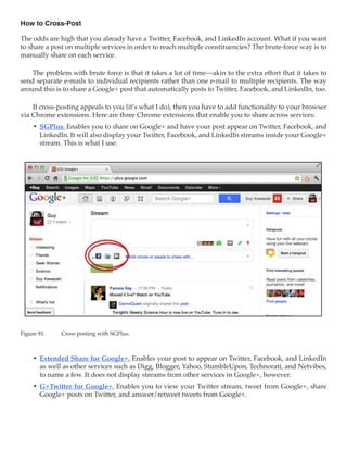 How to Cross-Post

The odds are high that you already have a Twitter, Facebook, and LinkedIn account. What if you want
to share a post on multiple services in order to reach multiple constituencies? The brute-force way is to
manually share on each service.

    The problem with brute force is that it takes a lot of time—akin to the extra effort that it takes to
send separate e-mails to individual recipients rather than one e-mail to multiple recipients. The way
around this is to share a Google+ post that automatically posts to Twitter, Facebook, and LinkedIn, too.

    If cross-posting appeals to you (it’s what I do), then you have to add functionality to your browser
via Chrome extensions. Here are three Chrome extensions that enable you to share across services:
     •	 SGPlus. Enables you to share on Google+ and have your post appear on Twitter, Facebook, and
        LinkedIn. It will also display your Twitter, Facebook, and LinkedIn streams inside your Google+
        stream. This is what I use.




Figure 81.	   Cross posting with SGPlus.



     •	 Extended Share for Google+. Enables your post to appear on Twitter, Facebook, and LinkedIn
        as well as other services such as Digg, Blogger, Yahoo, StumbleUpon, Technorati, and Netvibes,
        to name a few. It does not display streams from other services in Google+, however.
     •	 G+Twitter for Google+. Enables you to view your Twitter stream, tweet from Google+, share
        Google+ posts on Twitter, and answer/retweet tweets from Google+.
 