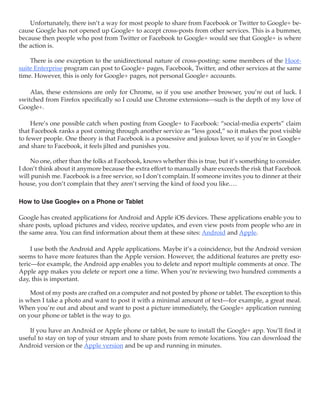 Unfortunately, there isn’t a way for most people to share from Facebook or Twitter to Google+ be-
cause Google has not opened up Google+ to accept cross-posts from other services. This is a bummer,
because then people who post from Twitter or Facebook to Google+ would see that Google+ is where
the action is.

    There is one exception to the unidirectional nature of cross-posting: some members of the Hoot-
suite Enterprise program can post to Google+ pages, Facebook, Twitter, and other services at the same
time. However, this is only for Google+ pages, not personal Google+ accounts.

    Alas, these extensions are only for Chrome, so if you use another browser, you’re out of luck. I
switched from Firefox specifically so I could use Chrome extensions—such is the depth of my love of
Google+.

     Here’s one possible catch when posting from Google+ to Facebook: “social-media experts” claim
that Facebook ranks a post coming through another service as “less good,” so it makes the post visible
to fewer people. One theory is that Facebook is a possessive and jealous lover, so if you’re in Google+
and share to Facebook, it feels jilted and punishes you.

    No one, other than the folks at Facebook, knows whether this is true, but it’s something to consider.
I don’t think about it anymore because the extra effort to manually share exceeds the risk that Facebook
will punish me. Facebook is a free service, so I don’t complain. If someone invites you to dinner at their
house, you don’t complain that they aren’t serving the kind of food you like.…

How to Use Google+ on a Phone or Tablet

Google has created applications for Android and Apple iOS devices. These applications enable you to
share posts, upload pictures and video, receive updates, and even view posts from people who are in
the same area. You can find information about them at these sites: Android and Apple.

     I use both the Android and Apple applications. Maybe it’s a coincidence, but the Android version
seems to have more features than the Apple version. However, the additional features are pretty eso-
teric—for example, the Android app enables you to delete and report multiple comments at once. The
Apple app makes you delete or report one a time. When you’re reviewing two hundred comments a
day, this is important.

    Most of my posts are crafted on a computer and not posted by phone or tablet. The exception to this
is when I take a photo and want to post it with a minimal amount of text—for example, a great meal.
When you’re out and about and want to post a picture immediately, the Google+ application running
on your phone or tablet is the way to go.

    If you have an Android or Apple phone or tablet, be sure to install the Google+ app. You’ll find it
useful to stay on top of your stream and to share posts from remote locations. You can download the
Android version or the Apple version and be up and running in minutes.
 