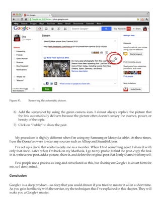 Figure 83.	   Removing the automatic picture.



   6)	 Add the screenshot by using the green camera icon. I almost always replace the picture that
       the link automatically delivers because the picture often doesn’t convey the essence, power, or
       beauty of the topic.
   7)	 Click on “Public” to share the post.



    My procedure is slightly different when I’m using my Samsung or Motorola tablet. At these times,
I use the Opera browser to scan my sources such as Alltop and StumbleUpon.
     I’ve set up a circle that contains only me as a member. When I find something good, I share it with
only that circle. Later, when I’m back on my MacBook, I go to my profile to find the post, copy the link
in it, write a new post, add a picture, share it, and delete the original post that I only shared with myself.

    Few people use a process as long and convoluted as this, but sharing on Google+ is an art form for
me, so I don’t mind.

Conclusion

Google+ is a deep product—so deep that you could drown if you tried to master it all in a short time.
As you gain familiarity with the service, try the techniques that I’ve explained in this chapter. They will
make you a Google+ master.
 