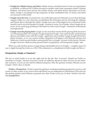 •	 Google has infinite money and talent. Infinite money and talent doesn’t mean an organization
       is infallible, as Webvan ($1.2 billion invested so people could order asparagus online), Lehman
       Brothers, and Enron have proven. But infinite money and talent doesn’t guarantee you’ll fail,
       either. Google is assaulting two big companies on their established turfs, so money and talent
       are necessary in this battle.
    •	 Google owns the river. In ancient lore, one of the labors given to Hercules was to clean the huge
       Augean stables in a day. Hercules accomplished this herculean task by diverting the Alpheus
       and Peneus Rivers through the stables. Google owns one of the biggest rivers of Internet traffic
       (search), and it can divert people to Google+ anytime it wants. For example, when Google put an
       arrow on its search page pointing to the button to click to join Google+, hundreds of thousands
       of people joined.
    •	 Google owns the playing field. Google can do more than merely tilt the playing field, because it
       owns the playing field. For example, Google integrated Google+ into search results, and Samsung
       phones and tablets come with the Google+ application pre-installed. Google bought Motorola’s
       phone business, so we can assume similar integration will happen with Motorola phones and
       tablets too. Gmail account holders automatically have a Google+ account. In the future, Chrome,
       Google’s browser which recently passed Firefox in popularity, will incorporate Google+ also.
     When you add up these factors, Google brings indomitable power to Google+—roughly equal, I’d
say, to Apple having Steve Jobs as a CEO. (This statement is a compliment to both Google and Steve.)

Perspectives, People, or Passions?

The key to social media is to use the right tool for the job. Not “everyone” should use Twitter or
Facebook or Google+, because everyone’s needs are different. Moreover, these services are not mutu-
ally exclusive, so you can use each for different purposes. Still, the question remains: Should you use
Google+? Here’s how to decide:

     Twitter = Perspectives. Twitter is great for getting or sending immediate perspectives on news and
events. In other words, if you want to learn that there was an earthquake in Chile before CNN and you
like getting updates from Chileans at ground zero, then Twitter is for you. In short, Twitter is for real-
time perspectives.
 