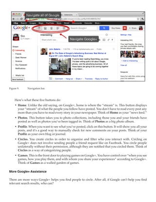 Figure 9.	    Navigation bar.



     Here’s what these five buttons do:
     •	 Home. Unlike the old saying, on Google+, home is where the “stream” is. This button displays
        your “stream” of what the people you follow have posted. You don’t have to read every post any
        more than you have to read every story in your newspaper. Think of Home as your “news feed.”
     •	 Photos. This button takes you to photo collections, including those you and your friends have
        posted as well as photos you’ve been tagged in. Think of Photos as a big photo album.
     •	 Profile. When you want to see what you’ve posted, click on this button. It will show you all your
        posts, and it’s a good way to manually check for new comments on your posts. Think of your
        Profile as your own blog or journal.
     •	 Circles. You create circles in order to organize and filter who you interact with. Circling on
        Google+ does not involve sending people a friend request like on Facebook. You circle people
        unilaterally without their permission, although they are notified that you circled them. Think of
        Circles as a way of categorizing people.
     •	 Games. This is the front door to playing games on Google+. You have control over “when you see
        games, how you play them, and with whom you share your experiences” according to Google+.
        Think of Games as a walled garden of games.

More Google+ Assistance

There are more ways Google+ helps you find people to circle. After all, if Google can’t help you find
relevant search results, who can?
 