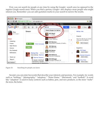 First, you can search for people at any time by using the Google+ search area (as opposed to the
regular Google search area). When you find a person, Google+ also displays more people who might
interest you. Remember: you can add quotation marks to your search to narrow the results.




Figure 10.	   Searching for people you know.



     Second, you can enter keywords that describe your interests and passions. For example, try words
such as “knitting,” “photography,” “adoption,” “Notre Dame,” “Macintosh,” and “football.” A word
like “adoption” is used in many contexts such as babies, pets, and new products, so the more “niche”
the term, the better.
 