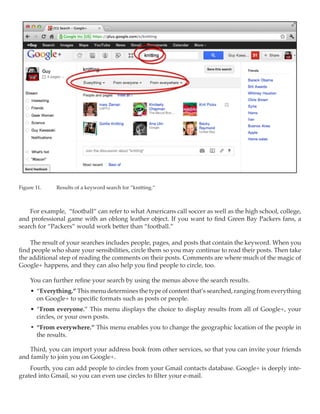 Figure 11.	   Results of a keyword search for “knitting.”



    For example, “football” can refer to what Americans call soccer as well as the high school, college,
and professional game with an oblong leather object. If you want to find Green Bay Packers fans, a
search for “Packers” would work better than “football.”

    The result of your searches includes people, pages, and posts that contain the keyword. When you
find people who share your sensibilities, circle them so you may continue to read their posts. Then take
the additional step of reading the comments on their posts. Comments are where much of the magic of
Google+ happens, and they can also help you find people to circle, too.

     You can further refine your search by using the menus above the search results.
     •	 “Everything.” This menu determines the type of content that’s searched, ranging from everything
        on Google+ to specific formats such as posts or people.
     •	 “From everyone.” This menu displays the choice to display results from all of Google+, your
        circles, or your own posts.
     •	 “From everywhere.” This menu enables you to change the geographic location of the people in
        the results.

   Third, you can import your address book from other services, so that you can invite your friends
and family to join you on Google+.
    Fourth, you can add people to circles from your Gmail contacts database. Google+ is deeply inte-
grated into Gmail, so you can even use circles to filter your e-mail.
 