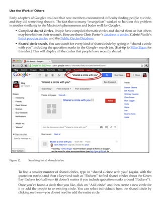 Use the Work of Others

Early adopters of Google+ realized that new members encountered difficulty finding people to circle,
and they did something about it. The fact that so many “evangelists” worked so hard on this problem
is another similarity to the Macintosh phenomenon and bodes well for Google+.
     •	 Compiled shared circles. People have compiled thematic circles and shared them so that others
        may benefit from their research. Here are three: Chris Porter’s database of circles, Gabriel Vasile’s
        list of popular circles, and the Public Circles Database.
     •	 Shared-circle search. You can search for every kind of shared circle by typing in “shared a circle
        with you” including the quotation marks in the Google+ search bar. (Hat-tip to Mike Elgan for
        this idea.) This will display all the circles that people have recently shared.




Figure 12.	    Searching for all shared circles.



        To find a smaller number of shared circles, type in “shared a circle with you” (again, with the
        quotation marks) and then a keyword such as “Packers” to find shared circles about the Green
        Bay Packers football team (it doesn’t matter if you include quotation marks around “Packers”).
        Once you’ve found a circle that you like, click on “Add circle” and then create a new circle for
        it or add the people to an existing circle. You can select individuals from the shared circle by
        clicking on them—you do not need to add the entire circle.
 