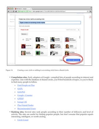 Figure 14.	      Creating a new circle or adding to an existing circle from a shared circle.



     •	 Compilation sites. Early adopters of Google+ compiled lists of people according to interest and
        expertise. Like with the database of shared circles, you’ll find hundreds of topics, so you’re likely
        to find many people to follow.
              »» Find People on Plus
              »» GGPL
              »» GGLPLS
              »» Google+ Counter
              »» GPEEP
              »» Group/AS
              »» Plus Friend Finder
              »» Recommended Users
     •	 Ranking sites. Several sites rank people according to their number of followers and level of
        activity. The sites are useful for finding popular people, but don’t assume that popular equals
        interesting, intelligent, or worth circling.
              »» Circle Count
 
