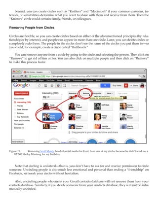Second, you can create circles such as “Knitters” and “Macintosh” if your common passions, in-
terests, or sensibilities determine what you want to share with them and receive from them. Then the
“Knitters” circle could contain family, friends, or colleagues.

Removing People from Circles

Circles are flexible, so you can create circles based on either of the aforementioned principles (by rela-
tionship or by interest), and people can appear in more than one circle. Later, you can delete circles or
completely redo them. The people in the circles don’t see the name of the circles you put them in—so
you could, for example, create a circle called “Buttheads.”

    You can remove anyone from a circle by going to the circle and selecting the person. Then click on
“Remove” to get rid of him or her. You can also click on multiple people and then click on “Remove”
to make this process faster.




Figure 15.	    Removing Scott Monty, head of social media for Ford, from one of my circles because he didn’t send me a
    GT 500 Shelby Mustang for my birthday.



    Note that circling is unilateral—that is, you don’t have to ask for and receive permission to circle
someone. Uncircling people is also much less emotional and personal than ending a “friendship” on
Facebook, so tweak your circles without hesitation.

    Also, uncircling people who are in your Gmail contacts database will not remove them from your
contacts database. Similarly, if you delete someone from your contacts database, they will not be auto-
matically uncircled.
 