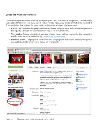 Circles and Who Sees Your Posts

Circles enable you to control who can read your posts. As I explained in the preface, I didn’t under-
stand at first that when you share a post with a specific circle, only people in that circle can read it.
There are in fact four options for using circles to determine who can read your posts:
     •	 Circles. You can select the specific circle or circles that see your posts. This limits the exposure of
        these posts, although not in a bulletproof way as I’ll explain shortly.
     •	 Your circles. Anyone who is in at least one of your circles will see your posts. You can control
        which circles are in “Your circles” by customizing your settings.
     •	 Extended circles. The people in your circles and the people in their circles can see your posts if
        you publicly display who you’ve circled on your profile.




Figure 16.	    Choosing who is visible from people you’ve circled.
 