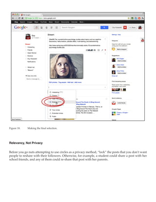 Figure 18.	   Making the final selection.




Relevancy, Not Privacy

Before you go nuts attempting to use circles as a privacy method, “lock” the posts that you don’t want
people to reshare with their followers. Otherwise, for example, a student could share a post with her
school friends, and any of them could re-share that post with her parents.
 