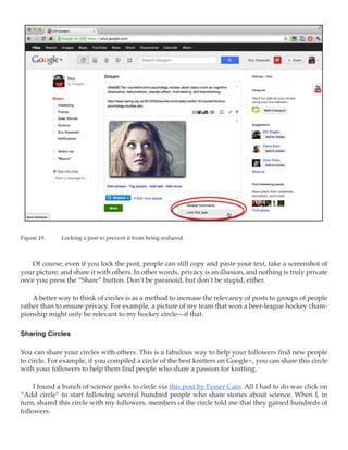 Figure 19.	   Locking a post to prevent it from being reshared.



   Of course, even if you lock the post, people can still copy and paste your text, take a screenshot of
your picture, and share it with others. In other words, privacy is an illusion, and nothing is truly private
once you press the “Share” button. Don’t be paranoid, but don’t be stupid, either.

    A better way to think of circles is as a method to increase the relevancy of posts to groups of people
rather than to ensure privacy. For example, a picture of my team that won a beer-league hockey cham-
pionship might only be relevant to my hockey circle—if that.

Sharing Circles

You can share your circles with others. This is a fabulous way to help your followers find new people
to circle. For example, if you compiled a circle of the best knitters on Google+, you can share this circle
with your followers to help them find people who share a passion for knitting.

     I found a bunch of science geeks to circle via this post by Fraser Cain. All I had to do was click on
“Add circle” to start following several hundred people who share stories about science. When I, in
turn, shared this circle with my followers, members of the circle told me that they gained hundreds of
followers.
 