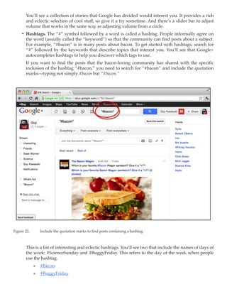You’ll see a collection of stories that Google has decided would interest you. It provides a rich
        and eclectic selection of cool stuff, so give it a try sometime. And there’s a slider bar to adjust
        volume that works in the same way as adjusting volume from a circle.
     •	 Hashtags. The “#” symbol followed by a word is called a hashtag. People informally agree on
        the word (usually called the “keyword”) so that the community can find posts about a subject.
        For example, “#bacon” is in many posts about bacon. To get started with hashtags, search for
        “#” followed by the keywords that describe topics that interest you. You’ll see that Google+
        autocompletes hashtags to help you discover which tags to use.
        If you want to find the posts that the bacon-loving community has shared with the specific
        inclusion of the hashtag “#bacon,” you need to search for ”#bacon” and include the quotation
        marks—typing not simply #bacon but “#bacon.”




Figure 22.	     Include the quotation marks to find posts containing a hashtag.



        This is a list of interesting and eclectic hashtags. You’ll see two that include the names of days of
        the week: #ScienceSunday and #BuggyFriday. This refers to the day of the week when people
        use the hashtag.
              »» #Bacon
              »» #BuggyFriday
 