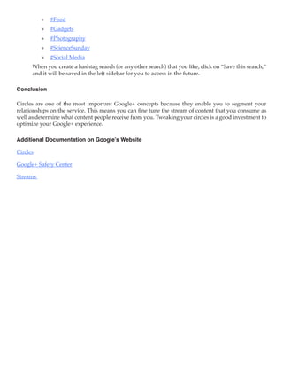 »» #Food
          »» #Gadgets
          »» #Photography
          »» #ScienceSunday
          »» #Social Media
      When you create a hashtag search (or any other search) that you like, click on “Save this search,”
      and it will be saved in the left sidebar for you to access in the future.

Conclusion

Circles are one of the most important Google+ concepts because they enable you to segment your
relationships on the service. This means you can fine tune the stream of content that you consume as
well as determine what content people receive from you. Tweaking your circles is a good investment to
optimize your Google+ experience.

Additional Documentation on Google’s Website

Circles

Google+ Safety Center

Streams
 