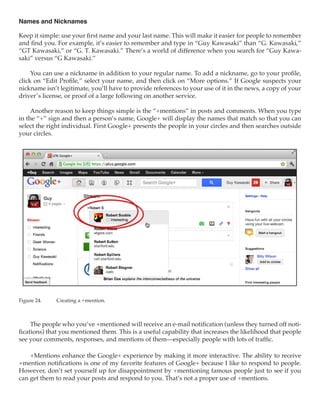 Names and Nicknames

Keep it simple: use your first name and your last name. This will make it easier for people to remember
and find you. For example, it’s easier to remember and type in “Guy Kawasaki” than “G. Kawasaki,”
“GT Kawasaki,” or “G. T. Kawasaki.” There’s a world of difference when you search for “Guy Kawa-
saki” versus “G Kawasaki.”

     You can use a nickname in addition to your regular name. To add a nickname, go to your profile,
click on “Edit Profile,” select your name, and then click on “More options.” If Google suspects your
nickname isn’t legitimate, you’ll have to provide references to your use of it in the news, a copy of your
driver’s license, or proof of a large following on another service.

     Another reason to keep things simple is the “+mentions” in posts and comments. When you type
in the “+” sign and then a person’s name, Google+ will display the names that match so that you can
select the right individual. First Google+ presents the people in your circles and then searches outside
your circles.




Figure 24.	   Creating a +mention.



     The people who you’ve +mentioned will receive an e-mail notification (unless they turned off noti-
fications) that you mentioned them. This is a useful capability that increases the likelihood that people
see your comments, responses, and mentions of them—especially people with lots of traffic.

    +Mentions enhance the Google+ experience by making it more interactive. The ability to receive
+mention notifications is one of my favorite features of Google+ because I like to respond to people.
However, don’t set yourself up for disappointment by +mentioning famous people just to see if you
can get them to read your posts and respond to you. That’s not a proper use of +mentions.
 