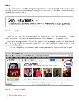 Tagline

This is your personal elevator pitch. Imagine you get in an elevator that’s going from the second floor to
the lobby. In the elevator is the hottest guy or gal you’ve ever seen, and out of the blue, he or she asks,
“Who are you? What do you do?”




Figure 25.	   My tagline.



   What will you say? “I live with my mother, and we have dead cats in our refrigerator.” “I am the
master of disaster.” “I deliver mail at Goldman Sachs.” I don’t think so. Or, at least I hope not.
    So come up with a good tagline for yourself. It will help you on Google+, and you never know who
will be in an elevator. The reason many people don’t enter a good tagline is because it’s not obvious
how to edit it. Here’s how:
   1)	 Click on “Edit profile;” this button is in the upper-right corner of every window on Google+.




Figure 26.	   Editing your profile.



   2)	 Click on the tagline area.
 
