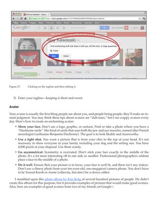 Figure 27.	   Clicking on the tagline and then editing it.



   3)	 Enter your tagline—keeping it short and sweet.

Avatar

Your avatar is usually the first thing people see about you, and people being people, they’ll make an in-
stant judgment. You may think these tips about avatars are “duh-isms,” but I see crappy avatars every
day. Here’s how to create an enchanting avatar:
     •	 Show your face. Don’t use a logo, graphic, or cartoon. Find or take a photo where you have a
        “Duchenne smile” (the kind of smile that uses both the jaw and eye muscles, named after French
        neurologist Guillaume-Benjamin Duchenne). The goal is to look likable and trustworthy.
     •	 Use a tight shot. You want a picture that is from your chin to the top of your head. It’s not
        necessary to show everyone in your family including your dog and the setting sun. You have
        4,000 pixels at your disposal. Use them wisely.
     •	 Go asymmetrical. Symmetry is overrated. Don’t stick your face exactly in the middle of the
        photo. It’s a lot more interesting off to one side or another. Professional photographers seldom
        place a face in the middle of a photo.
     •	 Do it well. Ensure that your picture is in focus, your face is well lit, and there isn’t any redeye.
        Don’t use a cheesy photo from your ten-year-old, one-megapixel camera phone. You don’t have
        to be Yousuf Karsh or Annie Leibovitz, but don’t be a clown, either.

    I stumbled upon this photo album by Kris Krüg of several hundred pictures of people. He didn’t
create this album for this purpose, but it provides examples of pictures that would make good avatars.
Also, here are examples of good avatars from two of my friends on Google+:
 