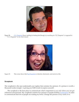 Figure 28.	   C.C. Chapman (lousy spelling for finding him though, try searching for “CC Chapman” as opposed to
    “C.C. Chapman” to see what I mean)




Figure 29.	    This avatar shows that Peg Fitzpatrick is cheerful, charismatic, and marvels at life.




Scrapbook

The scrapbook is the area underneath your tagline that contains five pictures. If a picture is worth a
thousand words, Google+ is giving you 5,000 words to express yourself.
    The scrapbook is the best place to communicate what’s important to you and where you can get
whimsical and personal. My scrapbook contains five pictures of people holding Enchantment in order
to communicate that lots of people are reading my book. I change the pictures every week or so.
 