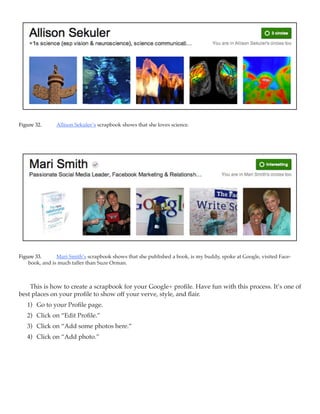 Figure 32.	    Allison Sekuler’s scrapbook shows that she loves science.




Figure 33.	     Mari Smith’s scrapbook shows that she published a book, is my buddy, spoke at Google, visited Face-
    book, and is much taller than Suze Orman.



    This is how to create a scrapbook for your Google+ profile. Have fun with this process. It’s one of
best places on your profile to show off your verve, style, and flair.
   1)	 Go to your Profile page.
   2)	 Click on “Edit Profile.”
   3)	 Click on “Add some photos here.”
   4)	 Click on “Add photo.”
 
